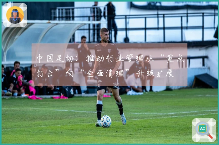 中国足协：推动行业管理从“重点打击”向“全面清理”升级扩展